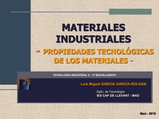MATERIALES
    INDUSTRIALES
- PROPIEDADES TECNOLÓGICAS
   DE LOS MATERIALES -
   TECNOLOGÍA INDUSTRIAL II – 2º BACHILLERATO


                     Luis Miguel GARCÍA GARCÍA-ROLDÁN

                                Dpto. de Tecnología
                                IES CAP DE LLEVANT - MAÓ




                                                           Maó - 2010
 