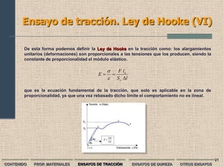 Ensayo de tracción. Ley de Hooke (VI)

        De esta forma podemos definir la Ley de Hooke en la tracción como: los alargamientos
        unitarios (deformaciones) son proporcionales a las tensiones que los producen, siendo la
        constante de proporcionalidad el módulo elástico.

                                                  F lo
                                          E     
                                                S o l

        que es la ecuación fundamental de la tracción, que solo es aplicable en la zona de
        proporcionalidad, ya que una vez rebasado dicho límite el comportamiento no es lineal.




                                                                                                   21
CONTENIDO   PROP. MATERIALES     ENSAYOS DE TRACCIÓN      ENSAYOS DE DUREZA      OTROS ENSAYOS
 