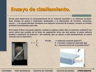 Ensayo de cizallamiento.
      Sirven para determinar el comportamiento de un material sometido a un esfuerzo cortante.
      Este ensayo se aplica a materiales destinados a la fabricación de tornillos, remaches,
      clavos… y se puede efectuar mediante una máquina universal de ensayos, aunque no existen
      probetas normalizadas para ello.

      Si la pieza A tiene una parte saliente, cuando se aplique sobre ella un esfuerzo cortante P tan
      cerca como sea posible de la línea de separación entre las dos partes, la parte saliente
      tenderá a deslizará. El esfuerzo  del material, que se opone a este deslizamiento se podrá
      calcular con la expresión:

                                  F            Donde       = esfuerzo cortante (kg/mm2)
                                                        P = tensión o esfuerzo aplicado (kg)
                                  So                      S0 = sección inicial de la probeta (mm2)


                                                                                    P


                                                                                           So
                                                                                                        35
CONTENIDO   PROP. MATERIALES      ENSAYOS DE TRACCIÓN       ENSAYOS DE DUREZA       OTROS ENSAYOS
 