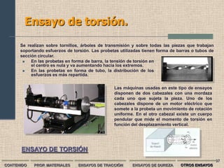 Ensayo de torsión.
      Se realizan sobre tornillos, árboles de transmisión y sobre todas las piezas que trabajan
      soportando esfuerzos de torsión. Las probetas utilizadas tienen forma de barras o tubos de
      sección circular.
          En las probetas en forma de barra, la tensión de torsión en
           el centro es nula y va aumentando hacia los extremos.
          En las probetas en forma de tubo, la distribución de los
           esfuerzos es más repartida.


                                                 Las máquinas usadas en este tipo de ensayos
                                                 disponen de dos cabezales con una mordaza
                                                 cada uno que sujeta la pieza. Uno de los
                                                 cabezales dispone de un motor eléctrico que
                                                 somete a la probeta un movimiento de rotación
                                                 uniforme. En el otro cabezal existe un cuerpo
                                                 pendular que mide el momento de torsión en
                                                 función del desplazamiento vertical.




      ENSAYO DE TORSIÓN
                                                                                                   37
CONTENIDO   PROP. MATERIALES    ENSAYOS DE TRACCIÓN       ENSAYOS DE DUREZA     OTROS ENSAYOS
 