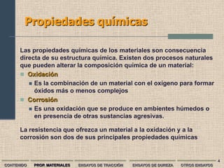 Propiedades químicas

      Las propiedades químicas de los materiales son consecuencia
      directa de su estructura química. Existen dos procesos naturales
      que pueden alterar la composición química de un material:
       Oxidación
          Es la combinación de un material con el oxígeno para formar
           óxidos más o menos complejos
       Corrosión
          Es una oxidación que se produce en ambientes húmedos o
           en presencia de otras sustancias agresivas.

      La resistencia que ofrezca un material a la oxidación y a la
      corrosión son dos de sus principales propiedades químicas


                                                                                         4
CONTENIDO   PROP. MATERIALES   ENSAYOS DE TRACCIÓN   ENSAYOS DE DUREZA   OTROS ENSAYOS
 