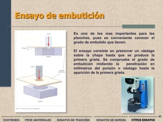 Ensayo de embutición

                                        Es uno de los mas importantes para las
                                        planchas, pues es conveniente conocer el
                                        grado de embutido que tienen.

                                        El ensayo consiste en presionar un vástago
                                        sobre la chapa hasta que se produce la
                                        primera grieta. Se comprueba el grado de
                                        embutición midiendo la          penetración en
                                        milímetros del punzón o vástago hasta la
                                        aparición de la primera grieta.




                                                                                         43
CONTENIDO   PROP. MATERIALES   ENSAYOS DE TRACCIÓN   ENSAYOS DE DUREZA   OTROS ENSAYOS
 