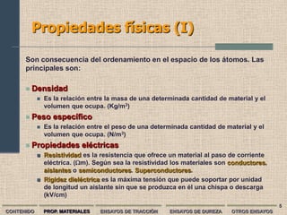 Propiedades físicas (I)

      Son consecuencia del ordenamiento en el espacio de los átomos. Las
      principales son:

         Densidad
               Es la relación entre la masa de una determinada cantidad de material y el
                volumen que ocupa. (Kg/m3)
         Peso específico
               Es la relación entre el peso de una determinada cantidad de material y el
                volumen que ocupa. (N/m3)
         Propiedades eléctricas
               Resistividad es la resistencia que ofrece un material al paso de corriente
                eléctrica. (m). Según sea la resistividad los materiales son conductores,
                aislantes o semiconductores. Superconductores.
               Rigidez dieléctrica es la máxima tensión que puede soportar por unidad
                de longitud un aislante sin que se produzca en él una chispa o descarga
                (kV/cm)
                                                                                              5
CONTENIDO       PROP. MATERIALES   ENSAYOS DE TRACCIÓN   ENSAYOS DE DUREZA    OTROS ENSAYOS
 