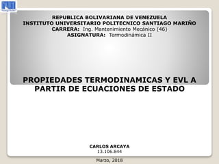 PROPIEDADES TERMODINAMICAS Y EVL A
PARTIR DE ECUACIONES DE ESTADO
CARLOS ARCAYA
13.106.844
Marzo, 2018
REPUBLICA BOLIVARIANA DE VENEZUELA
INSTITUTO UNIVERSITARIO POLITECNICO SANTIAGO MARIÑO
CARRERA: Ing. Mantenimiento Mecánico (46)
ASIGNATURA: Termodinámica II
 