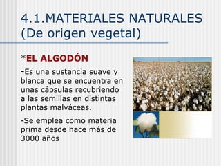 4.1.MATERIALES NATURALES
(De origen vegetal)
*EL ALGODÓN
-Es una sustancia suave y
blanca que se encuentra en
unas cápsulas recubriendo
a las semillas en distintas
plantas malváceas.
-Se emplea como materia
prima desde hace más de
3000 años
 