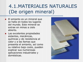 4.1.MATERIALES NATURALES
(De origen mineral)
 El amianto es un mineral que
se halla en todos los lugares
del mundo. Este mineral se
extrae en minas a cielo
abierto.
 Las excelentes propiedades
aislantes, mecánicas,
químicas y de resistencia al
calor y a las llamas que
presenta el amianto, así como
su relativo bajo coste, pueden
explicar sus numerosas
aplicaciones industriales y
domésticas.
 
