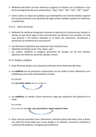 Ø Mediante	
  esta	
  deixis	
  se	
  hace	
  referencia	
  a	
  lugares	
  en	
  relación	
  con	
  su	
  distancia	
  a	
  uno	
  
          de	
  los	
  protagonistas	
  del	
  acto	
  comunicativo:	
  “aquí,	
  “este,”	
  “ahí”,	
  “ese”,	
  “allí”,	
  “aquel”.	
  	
  	
  
          	
  
       Ø Como	
   vemos	
   las	
   clases	
   de	
   palabras	
   que	
   desempeñan	
   esta	
   función	
   deíctica	
   espacial	
  
          son	
  los	
  demostrativos	
  y	
  los	
  adverbios	
  de	
  lugar	
  (ambos	
  también	
  pueden	
  ser	
  anafóricos	
  
          y	
  catafóricos).	
  
          	
  
       4.3.2.3. Deíxis	
  de	
  tiempo:	
  
	
  
       Ø Mediante	
   los	
   deícticos	
   temporales	
   situamos	
   lo	
   descrito	
   en	
   el	
   discurso	
   con	
   relación	
   al	
  
          tiempo	
   en	
   que	
   tiene	
   lugar	
   el	
   acto	
   comunicativo;	
   los	
   deícticos	
   nos	
   permiten	
   en	
   este	
  
          caso	
   precisar	
   si	
   los	
   hechos	
   relatados	
   en	
   el	
   texto	
   son	
   anteriores,	
   simultáneos	
   o	
  
          posteriores	
  al	
  momento	
  de	
  la	
  enunciación.	
  
          	
  
       Ø Los	
  elementos	
  lingüísticos	
  que	
  expresan	
  estas	
  relaciones	
  son:	
  
       • Adverbios	
  de	
  tiempo	
  como	
  "hoy,	
  ahora,	
  ayer".	
  
       • Los	
   verbos,	
   mediante	
   la	
   categoría	
   gramatical	
   de	
   tiempo;	
   así	
   los	
   tres	
   tiempos	
  
          absolutos	
  son	
  deícticos:	
  presente,	
  pasado	
  y	
  futuro.	
  	
  
	
  
       4.3.3. Anáfora	
  y	
  catáfora:	
  
	
  
       Ø Estos	
  términos	
  aluden	
  a	
  las	
  relaciones	
  existentes	
  entre	
  elementos	
  del	
  texto.	
  	
  
	
  
       Ø Las	
  anáforas	
  son	
  las	
  partículas	
  o	
  expresiones	
  con	
  las	
  cuales	
  se	
  hace	
  referencia	
  a	
  una	
  
          entidad	
  que	
  ya	
  ha	
  sido	
  mencionada	
  en	
  el	
  texto.	
  
	
  
           Por ejemplo:

           Dijo que había estado pero no me lo creí.
	
  
	
  
          	
  
          	
  
       Ø Las	
  catáforas,	
  en	
  cambio,	
  hacen	
  referencia	
  a	
  algo	
  que	
  aparecerá	
  más	
  adelante	
  en	
  el	
  
          texto.	
  
          	
  
           Por ejemplo:

           En su discurso dijo esto: que renunciaba a seguir siendo el líder.
           	
  
           	
  
	
  
       Ø Estos	
  recursos	
  permiten	
  hacer	
  referencias	
  a	
  distintas	
  partes	
  del	
  texto	
  y	
  dan	
  al	
  lector	
  
          una	
   señal	
   de	
   continuidad,	
   por	
   lo	
   que	
   ayudan	
   a	
   la	
   cohesión;	
   funcionan	
   mediante	
   la	
  
          sustitución	
  de	
  palabras	
  o	
  sintagmas	
  por	
  proformas.	
  
	
  
 