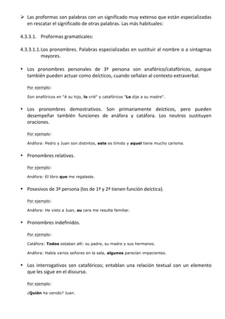 Ø Las	
  proformas	
  son	
  palabras	
  con	
  un	
  significado	
  muy	
  extenso	
  que	
   están	
   especializadas	
  
          en	
  rescatar	
  el	
  significado	
  de	
  otras	
  palabras.	
  Las	
  más	
  habituales:	
  
	
  
       4.3.3.1. Proformas	
  gramaticales:	
  
       	
  
       4.3.3.1.1. Los	
  pronombres.	
  Palabras	
  especializadas	
  en	
  sustituir	
  al	
  nombre	
  o	
  a	
  sintagmas	
  
                  mayores.	
  
                  	
  
       • Los	
   pronombres	
   personales	
   de	
   3ª	
   persona	
   son	
   anafórico/catafóricos,	
   aunque	
  
            también	
  pueden	
  actuar	
  como	
  deícticos,	
  cuando	
  señalan	
  al	
  contexto	
  extraverbal.	
  	
  
            	
  
            Por ejemplo:

            Son anafóricos en "A su hijo, lo crié" y catafóricos "Le dije a su madre".	
  
         	
  
       • Los	
   pronombres	
   demostrativos.	
   Son	
   primariamente	
   deícticos,	
   pero	
   pueden	
  
         desempeñar	
   también	
   funciones	
   de	
   anáfora	
   y	
   catáfora.	
   Los	
   neutros	
   sustituyen	
  
         oraciones.	
  	
  
         	
  
            Por ejemplo:

            Anáfora: Pedro y Juan son distintos, este es tímido y aquel tiene mucho carisma.	
  
         	
  
       • Pronombres	
  relativos.	
  	
  
         	
  
            Por ejemplo:

            Anáfora: El libro que me regalaste.
         	
  
       • Posesivos	
  de	
  3ª	
  persona	
  (los	
  de	
  1ª	
  y	
  2ª	
  tienen	
  función	
  deíctica).	
  	
  
         	
  
            Por ejemplo:

            Anáfora: He visto a Juan, su cara me resulta familiar.	
  	
  
         	
  
       • Pronombres	
  indefinidos.	
  
         	
  
            Por ejemplo:

            Catáfora: Todos estaban allí: su padre, su madre y sus hermanos.

            Anáfora: Había varios señores en la sala, algunos parecían impacientes.
         	
  
       • Los	
   interrogativos	
   son	
   catafóricos;	
   entablan	
   una	
   relación	
   textual	
   con	
   un	
   elemento	
  
         que	
  les	
  sigue	
  en	
  el	
  discurso.	
  	
  
         	
  
            Por ejemplo:

            ¿Quién ha venido? Juan.
	
  
 