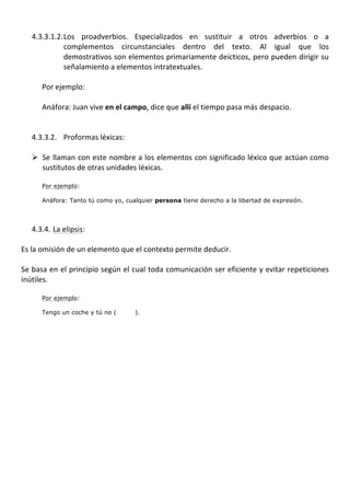  
       4.3.3.1.2. Los	
   proadverbios.	
   Especializados	
   en	
   sustituir	
   a	
   otros	
   adverbios	
   o	
   a	
  
                      complementos	
   circunstanciales	
   dentro	
   del	
   texto.	
   Al	
   igual	
   que	
   los	
  
                      demostrativos	
  son	
  elementos	
  primariamente	
  deícticos,	
  pero	
  pueden	
  dirigir	
  su	
  
                      señalamiento	
  a	
  elementos	
  intratextuales.	
  	
  
            	
  
            Por	
  ejemplo:	
  
            	
  
            Anáfora:	
  Juan	
  vive	
  en	
  el	
  campo,	
  dice	
  que	
  allí	
  el	
  tiempo	
  pasa	
  más	
  despacio.	
  
       	
  
	
  
       4.3.3.2. Proformas	
  léxicas:	
  
	
  
       Ø Se	
  llaman	
  con	
  este	
  nombre	
  a	
  los	
  elementos	
  con	
  significado	
  léxico	
  que	
  actúan	
  como	
  
          sustitutos	
  de	
  otras	
  unidades	
  léxicas.	
  
	
  
           Por ejemplo:

           Anáfora: Tanto tú como yo, cualquier persona tiene derecho a la libertad de expresión.
	
  
	
  
       4.3.4. La	
  elipsis:	
  
	
  
Es	
  la	
  omisión	
  de	
  un	
  elemento	
  que	
  el	
  contexto	
  permite	
  deducir.	
  	
  
	
  
Se	
  basa	
  en	
  el	
  principio	
  según	
  el	
  cual	
  toda	
  comunicación	
  ser	
  eficiente	
  y	
  evitar	
  repeticiones	
  
inútiles.	
  	
  
	
  
           Por ejemplo:

           Tengo un coche y tú no (               ).
 