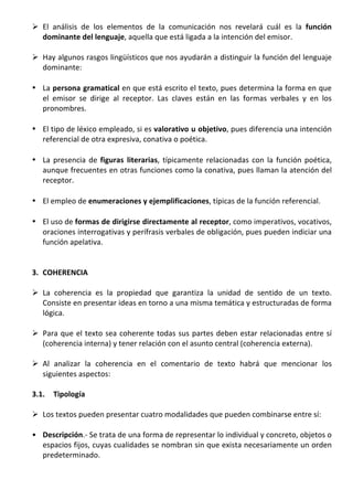 Ø El	
   análisis	
   de	
   los	
   elementos	
   de	
   la	
   comunicación	
   nos	
   revelará	
   cuál	
   es	
   la	
   función	
  
          dominante	
  del	
  lenguaje,	
  aquella	
  que	
  está	
  ligada	
  a	
  la	
  intención	
  del	
  emisor.	
  	
  	
  
	
  
       Ø Hay	
  algunos	
  rasgos	
  lingüísticos	
  que	
  nos	
  ayudarán	
  a	
  distinguir	
  la	
  función	
  del	
  lenguaje	
  
          dominante:	
  
	
  
       • La	
  persona	
  gramatical	
  en	
  que	
  está	
  escrito	
  el	
  texto,	
  pues	
  determina	
  la	
  forma	
  en	
  que	
  
         el	
   emisor	
   se	
   dirige	
   al	
   receptor.	
   Las	
   claves	
   están	
   en	
   las	
   formas	
   verbales	
   y	
   en	
   los	
  
         pronombres.	
  
	
  
       • El	
   tipo	
   de	
   léxico	
   empleado,	
   si	
   es	
   valorativo	
  u	
  objetivo,	
   pues	
   diferencia	
   una	
   intención	
  
         referencial	
  de	
  otra	
  expresiva,	
  conativa	
  o	
  poética.	
  
	
  
       • La	
   presencia	
   de	
   figuras	
   literarias,	
   típicamente	
   relacionadas	
   con	
   la	
   función	
   poética,	
  
         aunque	
  frecuentes	
  en	
  otras	
  funciones	
  como	
  la	
  conativa,	
  pues	
  llaman	
  la	
  atención	
  del	
  
         receptor.	
  
	
  
       • El	
  empleo	
  de	
  enumeraciones	
  y	
  ejemplificaciones,	
  típicas	
  de	
  la	
  función	
  referencial.	
  
	
  
       • El	
  uso	
  de	
  formas	
   de	
   dirigirse	
   directamente	
   al	
   receptor,	
  como	
  imperativos,	
  vocativos,	
  
         oraciones	
   interrogativas	
   y	
   perífrasis	
   verbales	
   de	
   obligación,	
   pues	
   pueden	
   indiciar	
   una	
  
         función	
  apelativa.	
  	
  
	
  
	
  
       3. COHERENCIA	
  
	
  
       Ø La	
   coherencia	
   es	
   la	
   propiedad	
   que	
   garantiza	
   la	
   unidad	
   de	
   sentido	
   de	
   un	
   texto.	
  
          Consiste	
  en	
  presentar	
  ideas	
  en	
  torno	
  a	
  una	
  misma	
  temática	
  y	
  estructuradas	
  de	
  forma	
  
          lógica.	
  	
  
	
  
       Ø Para	
   que	
   el	
   texto	
   sea	
   coherente	
   todas	
   sus	
   partes	
   deben	
   estar	
   relacionadas	
   entre	
   sí	
  
          (coherencia	
  interna)	
  y	
  tener	
  relación	
  con	
  el	
  asunto	
  central	
  (coherencia	
  externa).	
  
	
  
       Ø Al	
   analizar	
   la	
   coherencia	
   en	
   el	
   comentario	
   de	
   texto	
   habrá	
   que	
   mencionar	
   los	
  
          siguientes	
  aspectos:	
  	
  
	
  
       3.1.      Tipología	
  
	
  
       Ø Los	
  textos	
  pueden	
  presentar	
  cuatro	
  modalidades	
  que	
  pueden	
  combinarse	
  entre	
  sí:	
  
	
  
       • Descripción.-­‐	
  Se	
  trata	
  de	
  una	
  forma	
  de	
  representar	
  lo	
  individual	
  y	
  concreto,	
  objetos	
  o	
  
         espacios	
  fijos,	
  cuyas	
  cualidades	
  se	
  nombran	
  sin	
  que	
  exista	
  necesariamente	
  un	
  orden	
  
         predeterminado.	
  	
  
 