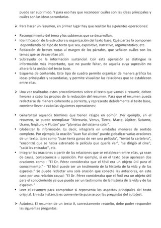 puede	
   ser	
   suprimido.	
   Y	
   para	
   eso	
   hay	
   que	
   reconocer	
   cuáles	
   son	
   las	
   ideas	
   principales	
   y	
  
     cuáles	
  son	
  las	
  ideas	
  secundarias.	
  
     	
  
Ø   Para	
  hacer	
  un	
  resumen,	
  en	
  primer	
  lugar	
  hay	
  que	
  realizar	
  las	
  siguientes	
  operaciones:	
  
     	
  
•    Reconocimiento	
  del	
  tema	
  y	
  los	
  subtemas	
  que	
  se	
  desarrollan.	
  	
  
•    Identificación	
  de	
  la	
  estructura	
  u	
  organización	
  del	
  texto	
  base.	
  Qué	
  partes	
  lo	
  componen	
  
     	
  dependiendo	
  del	
  tipo	
  de	
  texto	
  que	
  sea,	
  expositivo,	
  narrativo,	
  argumentativo,	
  etc.	
  	
  
•    Redacción	
   de	
   breves	
   notas	
   al	
   margen	
   de	
   los	
   párrafos,	
   que	
   señalen	
   cuáles	
   son	
   los	
  
     temas	
  que	
  se	
  desarrollan	
  allí.	
  	
  
•    Subrayado	
   de	
   la	
   información	
   sustancial.	
   Con	
   esta	
   operación	
   se	
   distingue	
   la	
  
     información	
   más	
   importante,	
   que	
   no	
   puede	
   faltar,	
   de	
   aquella	
   cuya	
   supresión	
   no	
  
     alteraría	
  la	
  unidad	
  del	
  texto	
  base.	
  	
  
•    Esquema	
  de	
  contenido.	
  Este	
  tipo	
  de	
  cuadro	
  permite	
  organizar	
  de	
  manera	
  gráfica	
  las	
  
     ideas	
  principales	
  y	
  secundarias,	
  y	
  permite	
  visualizar	
  las	
  relaciones	
  que	
  se	
  establecen	
  
     entre	
  ellas.	
  	
  
     	
  
Ø   Una	
  vez	
  realizados	
  estos	
  procedimientos	
  sobre	
  el	
  texto	
  que	
  vamos	
  a	
  resumir,	
  deben	
  
     llevarse	
  a	
  cabo	
  los	
  propios	
  de	
  la	
  redacción	
  del	
  resumen.	
  Para	
  que	
  el	
  resumen	
  pueda	
  
     redactarse	
  de	
  manera	
  coherente	
  y	
  correcta,	
  y	
  represente	
  debidamente	
  al	
  texto	
  base,	
  
     conviene	
  llevar	
  a	
  cabo	
  las	
  siguientes	
  operaciones:	
  
     	
  
•    Generalizar	
   aquellos	
   términos	
   que	
   tienen	
   rasgos	
   en	
   común.	
   Por	
   ejemplo,	
   en	
   el	
  
     resumen,	
   se	
   puede	
   reemplazar	
   "Mercurio,	
   Venus,	
   Tierra,	
   Marte,	
   Júpiter,	
   Saturno,	
  
     Urano,	
  Neptuno	
  y	
  Plutón"	
  por	
  "planetas	
  del	
  sistema	
  solar".	
  
•    Globalizar	
   la	
   información.	
   Es	
   decir,	
   integrarla	
   en	
   unidades	
   menores	
   de	
   sentido	
  
     completo.	
  Por	
  ejemplo,	
  la	
  oración	
  "Juan	
  fue	
  al	
  cine"	
  puede	
  globalizar	
  varias	
  oraciones	
  
     de	
  un	
  texto,	
  tales	
  como	
  "Juan	
  tenía	
  ganas	
  de	
  ver	
  una	
  película",	
  "revisó	
  la	
  cartelera",	
  
     "encontró	
   que	
   se	
   había	
   estrenado	
   la	
   película	
   que	
   quería	
   ver",	
   "se	
   dirigió	
   al	
   cine",	
  
     "sacó	
  las	
  entradas",	
  etc.	
  
•    Integrar	
  las	
  oraciones	
  a	
  partir	
  de	
  las	
  relaciones	
  que	
  se	
  establecen	
  entre	
  ellas,	
  ya	
  sean	
  
     de	
   causa,	
   consecuencia	
   u	
   oposición.	
   Por	
   ejemplo,	
   si	
   en	
   el	
   texto	
   base	
   aparecen	
   dos	
  
     oraciones	
   como	
   ·∙	
   "El	
   Dr.	
   Pérez	
   consideraba	
   que	
   el	
   fósil	
   era	
   un	
   objeto	
   útil	
   para	
   el	
  
     conocimiento."	
   ·∙	
   "El	
   fósil	
   puede	
   ser	
   un	
   testimonio	
   de	
   la	
   historia	
   de	
   la	
   vida	
   y	
   de	
   las	
  
     especies."	
   Se	
   puede	
   redactar	
   una	
   sola	
   oración	
   que	
   conecte	
   las	
   anteriores,	
   en	
   este	
  
     caso	
  por	
  una	
  relación	
  causal:	
  "El	
  Dr.	
  Pérez	
  consideraba	
  que	
  el	
  fósil	
  era	
  un	
  objeto	
  útil	
  
     para	
  el	
  conocimiento	
  ya	
  que	
  puede	
  ser	
  un	
  testimonio	
  de	
  la	
  historia	
  de	
  la	
  vida	
  y	
  de	
  las	
  
     especies."	
  	
  
•    Leer	
   el	
   resumen	
   para	
   comprobar	
   si	
   representa	
   los	
   aspectos	
   principales	
   del	
   texto	
  
     original.	
  En	
  esta	
  instancia	
  es	
  conveniente	
  guiarse	
  por	
  las	
  preguntas	
  del	
  autotest.	
  	
  
     	
  
Ø   Autotest.	
  El	
  resumen	
  de	
  un	
  texto	
  A,	
  correctamente	
  resuelto,	
  debe	
  poder	
  responder	
  
     las	
  siguientes	
  preguntas:	
  
     	
  
 