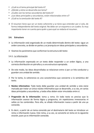 •  ¿Cuál	
  es	
  el	
  tema	
  principal	
  del	
  texto	
  A?	
  	
  
       •  ¿Dónde	
  y	
  cómo	
  se	
  desarrolla	
  ese	
  tema?	
  	
  
       •  ¿Cuáles	
  son	
  los	
  temas	
  secundarios	
  del	
  texto	
  A?	
  	
  
       •  ¿Las	
  ideas	
  principales	
  y	
  secundarias,	
  están	
  relacionadas	
  entre	
  sí?	
  	
  
       •  ¿Cuál	
  es	
  la	
  conclusión	
  del	
  texto	
  A?	
  
          	
  
       Ø El	
  resumen	
  tiene	
  que	
  ser	
  un	
  texto	
  coherente	
  y	
  se	
  tiene	
  que	
  entender	
  por	
  sí	
  solo,	
  de	
  
          forma	
  independiente	
  del	
  texto	
  original.	
  No	
  debe	
  ser	
  un	
  esquema	
  o	
  un	
  cuadro.	
  Es	
  muy	
  
          importante	
  tener	
  en	
  cuenta	
  para	
  quién	
  y	
  para	
  qué	
  se	
  redacta	
  el	
  resumen.	
  	
  
          	
  
          	
  
       3.4. Estructura	
  	
  
	
  
       Ø La	
  información	
  está	
  organizada	
  de	
  un	
  modo	
  determinado	
  dentro	
  del	
  texto:	
  sigue	
  un	
  
          orden	
  concreto,	
  se	
  divide	
  en	
  partes	
  y	
  se	
  jerarquiza	
  en	
  ideas	
  principales	
  y	
  secundarias.	
  	
  
	
  
       Ø Veamos	
  los	
  parámetros	
  que	
  conforman	
  la	
  estructura	
  del	
  texto:	
  
	
  
       3.4.1. La	
  información	
  
	
  
       Ø La	
   información	
   expresada	
   en	
   un	
   texto	
   debe	
   responder	
   a	
   un	
   orden	
   lógico,	
   a	
   una	
  
          correcta	
  distribución	
  en	
  párrafos	
  y	
  a	
  una	
  estructura	
  apropiada.	
  	
  
	
  
       Ø De	
  este	
  modo,	
  las	
  ideas	
  desarrolladas	
  se	
  relacionan	
  entre	
  sí	
  por	
  un	
  hilo	
  conductor	
  y	
  
          guardan	
  una	
  unidad	
  de	
  sentido.	
  	
  
	
  
       Ø Por	
   lo	
   tanto,	
   la	
   coherencia	
   es	
   una	
   característica	
   que	
   concierne	
   a	
   la	
   semántica	
   del	
  
          texto.	
  
	
  
       Ø Núcleo	
   informativo:	
   Todo	
   texto	
   debe	
   guardar	
   una	
   unidad	
   de	
   sentido	
   y	
   esta	
   viene	
  
          marcada	
   por	
   tratar	
   un	
   único	
   núcleo	
   informativo	
   que	
   se	
   desarrolle,	
   a	
   su	
   vez,	
   en	
   varias	
  
          ideas	
  principales	
  y	
  secundarias,	
  y	
  todas	
  ellas	
  deben	
  estar	
  vinculadas	
  entre	
  sí.	
  	
  
	
  
       Ø Progresión	
   de	
   la	
   información:	
   tema	
   y	
   rema.	
   En	
   todo	
   texto	
   es	
   preciso	
   que	
   la	
  
          información	
   avance	
   de	
   forma	
   lógica	
   y	
   progresiva,	
   sin	
   repeticiones	
   innecesarias	
   ni	
  
          saltos	
   en	
   los	
   contenidos.	
   Para	
   ello,	
   se	
   añade	
   información	
   nueva	
   a	
   partir	
   de	
   una	
   ya	
  
          conocida.	
  	
  
	
  
       Ø Es	
  decir,	
  a	
  partir	
  de	
  un	
  tema	
  conocido	
  por	
  el	
  destinatario	
  del	
  texto	
  se	
  introduce	
  un	
  
          rema	
  o	
  información	
  nueva.	
  Este	
  rema,	
  a	
  su	
  vez,	
  se	
  convierte	
  en	
  tema	
  en	
  la	
  siguiente	
  
          oración,	
  pues	
  ya	
  es	
  información	
  conocida.	
  
	
  
            	
  
            	
  
 