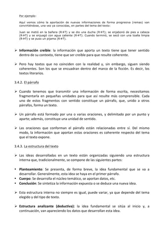  
            Por ejemplo:

            Aquí vemos cómo la aportación de nuevas informaciones de forma progresiva (remas) van
            convirtiéndose, una vez ya conocidas, en partes del tema del texto:

            Juan se metió en la bañera (RàT) y se dio una ducha (RàT); se enjabonó de pies a cabeza
            (RàT) y se enjuagó con agua caliente (RàT). Cuando terminó, se secó con una toalla limpia
            (RàT) y se puso un pijama (RàT).

	
  
       Ø Información	
   creíble:	
   la	
   información	
   que	
   aporta	
   un	
   texto	
   tiene	
   que	
   tener	
   sentido	
  
          dentro	
  de	
  su	
  contexto,	
  tiene	
  que	
  ser	
  creíble	
  para	
  que	
  resulte	
  coherente.	
  	
  
	
  
       Ø Pero	
   hay	
   textos	
   que	
   no	
   coinciden	
   con	
   la	
   realidad	
   y,	
   sin	
   embargo,	
   siguen	
   siendo	
  
          coherentes.	
   Son	
   los	
   que	
   se	
   encuadran	
   dentro	
   del	
   marco	
   de	
   la	
   ficción.	
   Es	
   decir,	
   los	
  
          textos	
  literarios.	
  	
  
	
  
       3.4.2. El	
  párrafo	
  
	
  
       Ø Cuando	
   tenemos	
   que	
   transmitir	
   una	
   información	
   de	
   forma	
   escrita,	
   necesitamos	
  
          fragmentarla	
   en	
   pequeñas	
   unidades	
   para	
   que	
   así	
   resulte	
   más	
   comprensible.	
   Cada	
  
          uno	
   de	
   estos	
   fragmentos	
   con	
   sentido	
   constituye	
   un	
   párrafo,	
   que,	
   unido	
   a	
   otros	
  
          párrafos,	
  forma	
  un	
  texto.	
  
	
  
       Ø Un	
   párrafo	
   está	
   formado	
   por	
   una	
   o	
   varias	
   oraciones,	
   y	
   delimitado	
   por	
   un	
   punto	
   y	
  
          aparte;	
  además,	
  constituye	
  una	
  unidad	
  de	
  sentido.	
  	
  
	
  
       Ø Las	
   oraciones	
   que	
   conforman	
   el	
   párrafo	
   están	
   relacionadas	
   entre	
   sí.	
   Del	
   mismo	
  
          modo,	
   la	
   información	
   que	
   aportan	
   estas	
   oraciones	
   es	
   coherente	
   respecto	
   del	
   tema	
  
          que	
  el	
  texto	
  expone.	
  	
  
	
  
       3.4.3. La	
  estructura	
  del	
  texto	
  
	
  
       Ø Las	
   ideas	
   desarrolladas	
   en	
   un	
   texto	
   están	
   organizadas	
   siguiendo	
   una	
   estructura	
  
          interna	
  que,	
  tradicionalmente,	
  se	
  compone	
  de	
  las	
  siguientes	
  partes:	
  
	
  
       • Planteamiento:	
   Se	
   presenta,	
   de	
   forma	
   breve,	
   la	
   idea	
   fundamental	
   que	
   se	
   va	
   a	
  
         desarrollar.	
  Generalmente,	
  esta	
  idea	
  se	
  haya	
  en	
  el	
  primer	
  párrafo.	
  
       • Cuerpo:	
  Se	
  desarrolla	
  el	
  núcleo	
  temático,	
  se	
  aportan	
  datos,	
  etc.	
  
       • Conclusión:	
  Se	
  sintetiza	
  la	
  información	
  expuesta	
  o	
  se	
  deduce	
  una	
  nueva	
  idea.	
  
	
  
       Ø Esta	
  estructura	
  interna	
  no	
  siempre	
  es	
  igual,	
  puede	
  variar,	
  ya	
  que	
  depende	
  del	
  tema	
  
          elegido	
  y	
  del	
  tipo	
  de	
  texto.	
  	
  
	
  
       Ø Estructura	
   analizante	
   (deductiva):	
   la	
   idea	
   fundamental	
   se	
   sitúa	
   al	
   inicio	
   y,	
   a	
  
          continuación,	
  van	
  apareciendo	
  los	
  datos	
  que	
  desarrollan	
  esta	
  idea.	
  	
  
 