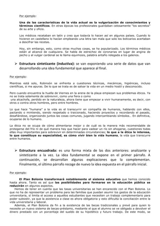  
           Por ejemplo:

           Una de las características de la vida actual es la vulgarización de conocimientos y
           términos científicos. En otras épocas los profesionales guardaban celosamente “los secretos”
           de su arte y oficio.

           Los médicos recetaban en latín y creo que todavía lo hacen así en algunos países. Cuando lo
           hicieron en castellano lo hacían empleando una letra tan mala que solo los boticarios acertaban
           a descifrar las recetas.

           Hoy, sin embargo, esto, como otras muchas cosas, se ha popularizado. Los términos médicos
           están al alcance de cualquiera. Se habla de estrechez de coronarias en lugar de angina de
           pecho y al vulgar cardenal se le llama equimosis, palabra antaño relegada a los galenos.
	
  
       Ø Estructura	
   sintetizante	
   (inductiva):	
   se	
   van	
   exponiendo	
   una	
   serie	
   de	
   datos	
   que	
   van	
  
          desarrollando	
  una	
  idea	
  fundamental	
  que	
  aparece	
  al	
  final.	
  	
  
	
  
Por ejemplo:

Mientras está solo, Robinsón se enfrenta a cuestiones técnicas, mecánicas, higiénicas, incluso
científicas, si me apuras. De lo que se trata es de salvar la vida en un medio hostil y desconocido.

Pero cuando encuentra la huella de Viernes en la arena de la playa empiezan sus problemas éticos. Ya
no se trata solamente de sobrevivir, como una fiera o como
 una alcachofa, perdido en la naturaleza, ahora tiene que empezar a vivir humanamente, es decir, con
otros o contra otros hombres, pero entre hombres.

Lo que hace “humana” a la vida es el transcurrir en compañía de humanos, hablando con ellos,
pactando o mintiendo, siendo respetado o traicionado, haciendo proyectos y recordando el pasado,
desafiándose, organizando juntos las cosas comunes, jugando intercambiando símbolos… En definitiva,
ocuparse de lo humano.

La ética no se ocupa de cómo alimentarse mejor o de cuál es la manera más recomendable de
protegerse del frío ni de qué manera hay que hacer para vadear un río sin ahogarse, cuestiones todas
ellas muy importantes para sobrevivir en determinadas circunstancias; lo que a la ética le interesa,
lo que constituye su especialidad, es cómo vivir bien la vida humana, la vida que transcurre
entre humanos.

	
  
       Ø Estructura	
   encuadrada:	
   es	
   una	
   forma	
   mixta	
   de	
   las	
   dos	
   anteriores:	
   analizante	
   y	
  
          sintetizante	
   a	
   la	
   vez.	
   La	
   idea	
   fundamental	
   se	
   expone	
   en	
   el	
   primer	
   párrafo.	
   A	
  
          continuación,	
   se	
   desarrollan	
   algunas	
   explicaciones	
   que	
   la	
   complementan.	
  
          Finalmente,	
  el	
  último	
  párrafo	
  recoge	
  de	
  nuevo	
  la	
  idea	
  expuesta	
  en	
  el	
  párrafo	
  inicial.	
  
	
  
Por ejemplo:

       El Plan Bolonia transformará notablemente el sistema educativo que hemos conocido
hasta ahora. Tanto es así que las posibilidades para formarse en la educación pública se
reducirán en algunos aspectos.
    Hemos de tener en cuenta que las tasas universitarias se han encarecido con el Plan Bolonia. Lo
que no ha de representar un problema para las familias que puedan asumir los gastos de la educación
universitaria, sí limita el acceso a aquellos estudiantes que necesiten un trabajo complementario para
poder subsistir, ya que la asistencia a clase es ahora obligatoria y esto dificulta la conciliación entre la
vida universitaria y laboral.
    Además, el Plan Bolonia da fin a la existencia de las becas tradicionales y prevé para quien lo
necesite un nuevo sistema de becas-préstamo, mediante el que el alumno se ve obligado a devolver el
dinero prestado con un porcentaje del sueldo de su hipotético y futuro trabajo. De este modo, se
 