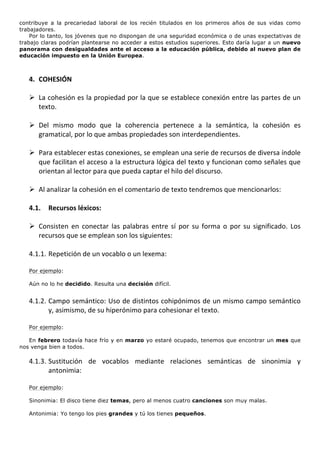 contribuye a la precariedad laboral de los recién titulados en los primeros años de sus vidas como
trabajadores.
    Por lo tanto, los jóvenes que no dispongan de una seguridad económica o de unas expectativas de
trabajo claras podrían plantearse no acceder a estos estudios superiores. Esto daría lugar a un nuevo
panorama con desigualdades ante el acceso a la educación pública, debido al nuevo plan de
educación impuesto en la Unión Europea.

	
  
       4. COHESIÓN	
  
	
  
       Ø La	
  cohesión	
  es	
  la	
  propiedad	
  por	
  la	
  que	
  se	
  establece	
  conexión	
  entre	
  las	
  partes	
  de	
  un	
  
          texto.	
  	
  
	
  
       Ø Del	
   mismo	
   modo	
   que	
   la	
   coherencia	
   pertenece	
   a	
   la	
   semántica,	
   la	
   cohesión	
   es	
  
          gramatical,	
  por	
  lo	
  que	
  ambas	
  propiedades	
  son	
  interdependientes.	
  	
  
	
  
       Ø Para	
  establecer	
  estas	
  conexiones,	
  se	
  emplean	
  una	
  serie	
  de	
  recursos	
  de	
  diversa	
  índole	
  
          que	
  facilitan	
  el	
  acceso	
  a	
  la	
  estructura	
  lógica	
  del	
  texto	
  y	
  funcionan	
  como	
  señales	
  que	
  
          orientan	
  al	
  lector	
  para	
  que	
  pueda	
  captar	
  el	
  hilo	
  del	
  discurso.	
  
	
  
       Ø Al	
  analizar	
  la	
  cohesión	
  en	
  el	
  comentario	
  de	
  texto	
  tendremos	
  que	
  mencionarlos:	
  
	
  
       4.1.      Recursos	
  léxicos:	
  
	
  
       Ø Consisten	
   en	
   conectar	
   las	
   palabras	
   entre	
   sí	
   por	
   su	
   forma	
   o	
   por	
   su	
   significado.	
   Los	
  
          recursos	
  que	
  se	
  emplean	
  son	
  los	
  siguientes:	
  
	
  
       4.1.1. Repetición	
  de	
  un	
  vocablo	
  o	
  un	
  lexema:	
  
              	
  
       Por ejemplo:

       Aún no lo he decidido. Resulta una decisión difícil.
	
  
       4.1.2. Campo	
  semántico:	
  Uso	
  de	
  distintos	
  cohipónimos	
  de	
  un	
  mismo	
  campo	
  semántico	
  
              y,	
  asimismo,	
  de	
  su	
  hiperónimo	
  para	
  cohesionar	
  el	
  texto.	
  	
  
	
  
       Por ejemplo:

   En febrero todavía hace frío y en marzo yo estaré ocupado, tenemos que encontrar un mes que
nos venga bien a todos.

       4.1.3. Sustitución	
   de	
   vocablos	
   mediante	
   relaciones	
   semánticas	
   de	
   sinonimia	
   y	
  
              antonimia:	
  	
  
	
  
       Por ejemplo:

       Sinonimia: El disco tiene diez temas, pero al menos cuatro canciones son muy malas.

       Antonimia: Yo tengo los pies grandes y tú los tienes pequeños.
	
  
 