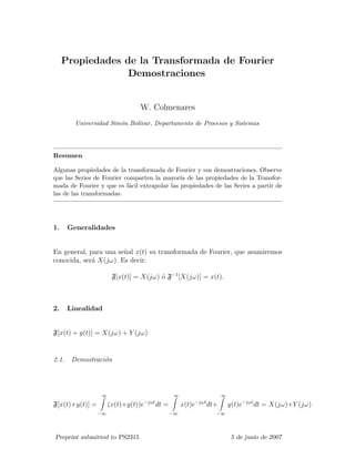 Propiedades de la Transformada de Fourier
Demostraciones
W. Colmenares
Universidad Sim´on Bol´ıvar, Departamento de Procesos y Sistemas
Resumen
Algunas propiedades de la transformada de Fourier y sus demostraciones. Observe
que las Series de Fourier comparten la mayor´ıa de las propiedades de la Transfor-
mada de Fourier y que es f´acil extrapolar las propiedades de las Series a partir de
las de las transformadas.
1. Generalidades
En general, para una se˜nal x(t) su transformada de Fourier, que asumiremos
conocida, ser´a X(jω). Es decir:
F[x(t)] = X(jω) ´o F−1
[X(jω)] = x(t).
2. Linealidad
F[x(t) + y(t)] = X(jω) + Y (jω)
2.1. Demostraci´on
F[x(t)+y(t)] =
∞
−∞
(x(t)+y(t))e−jωt
dt =
∞
−∞
x(t)e−jωt
dt+
∞
−∞
y(t)e−jωt
dt = X(jω)+Y (jω)
Preprint submitted to PS2315 5 de junio de 2007
 