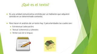 ¿Qué es el texto?
 Es una unidad comunicativa emitida por un hablante que adquiere
sentido en un determinado contexto.
 Para hacer el análisis de un texto hay 3 peculiaridades las cuales son:
 Extratextual (adecuación)
 Textual (coherencia y cohesión)
 Verbal (uso de la lengua)
 