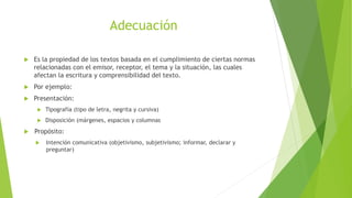 Adecuación
 Es la propiedad de los textos basada en el cumplimiento de ciertas normas
relacionadas con el emisor, receptor, el tema y la situación, las cuales
afectan la escritura y comprensibilidad del texto.
 Por ejemplo:
 Presentación:
 Tipografía (tipo de letra, negrita y cursiva)
 Disposición (márgenes, espacios y columnas
 Propósito:
 Intención comunicativa (objetivismo, subjetivismo; informar, declarar y
preguntar)
 