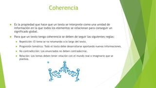 Coherencia
 Es la propiedad que hace que un texto se interprete como una unidad de
información en la que todos los elementos se relacionan para conseguir un
significado global.
 Para que un texto tenga coherencia se deben de seguir las siguientes reglas:
 Repetición: El tema se va retomando a lo largo del texto.
 Progresión temática: Todo el texto debe desarrollarse aportando nuevas informaciones.
 No contradicción: Los enunciados no deben contradecirse.
 Relación: Los temas deben tener relación con el mundo real o imaginario que se
plantea.
 