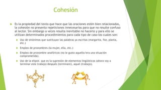 Cohesión
 Es la propiedad del texto que hace que las oraciones estén bien relacionadas,
la cohesión no presenta repeticiones innecesarias para que no resulte confuso
al lector. Sin embargo a veces resulta inevitable no hacerlo y para ello se
utilizan determinados procedimientos para cada tipo de caso los cuales son:
 Uso de sinónimos que sustituyan las palabras ya escritas (margarita, flor, planta,
etc.)
 Empleo de pronombres (la mujer, ella, etc.)
 Empleo de pronombre anafóricos (no le gusto aquello/era una situación
comprometida).
 Uso de la elipsis que es la supresión de elementos lingüísticos (ahora voy a
terminar este trabajo/después (terminare), aquel (trabajo).
 