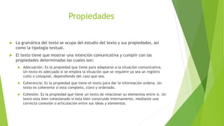  La gramática del texto se ocupa del estudio del texto y sus propiedades, así
como la tipología textual.
 El texto tiene que mostrar una intención comunicativa y cumplir con las
propiedades determinadas las cuales son:
 Adecuación: Es la propiedad que tiene para adaptarse a la situación comunicativa.
Un texto es adecuado si se emplea la situación que se requiere ya sea un registro
culto o coloquial, dependiendo del caso que sea.
 Coherencia: Es la propiedad que tiene el texto para dar la información ordena. Un
texto es coherente si esta completo, claro y ordenado.
 Cohesión: Es la propiedad que tiene un texto de relacionar su elementos entre si. Un
texto esta bien cohesionado si esta bien construido internamente, mediante una
correcta conexión o articulación entre sus ideas y elementos.
Propiedades
 