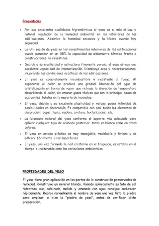 Propiedades
 Por sus excelentes cualidades higrométricas el yeso es el más eficaz y
natural regulador de la humedad ambiental en los interiores de las
edificaciones. Absorbe la humedad excesiva y la libera cuando hay
sequedad.
 La utilización de yeso en los revestimientos interiores de las edificaciones
puede aumentar en un 35% la capacidad de aislamiento térmico frente a
construcciones no revestidas.
 Debido a su elasticidad y estructura finamente porosa, el yeso ofrece una
excelente capacidad de insonorización. Disminuye ecos y reverberaciones,
mejorando las condiciones acústicas de las edificaciones.
 El yeso es completamente incombustible y resistente al fuego. Al
exponerse al calor se produce una gradual liberación del agua de
cristalización en forma de vapor que retrasa la elevación de temperatura
absorbiendo el calor, sin emanar gases tóxicos que son la principal causa de
accidentes fatales en la mayoría de incendios.
 El yeso, debido a su excelente plasticidad y moldeo, posee infinidad de
posibilidades en decoración. Es compatible con casi todos los elementos de
decoración: papel, tapiz, madera, pintura, texturizados, etc.
 La blancura natural del yeso conforma el soporte más adecuado para
aplicar cualquier tipo de acabado posterior, tanto en blanco como en otros
colores.
 El yeso en estado plástico es muy manejable, modelable y liviano y se
adhiere fácilmente a las superficies.
 El yeso, una vez formada la red cristalina en el fraguado, es estable en el
tiempo e inalterable ante las variaciones ambientales.
PROPIEDADES DEL YESO
El yeso tiene gran aplicación en las partes de la construcción preservadas de
humedad. Constituye un mineral blando, llamado químicamente sulfato de cal
hidratado que, calcinado, molido y amasado con agua consigue endurecer
rápidamente. Recibe normalmente el nombre de yeso una vez lista la piedra
para emplear, o bien la "piedra de yeso", antes de verificar dicha
preparación.
 