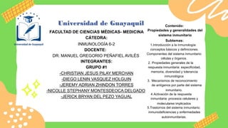 FACULTAD DE CIENCIAS MÉDICAS- MEDICINA
CÁTEDRA:
INMUNOLOGÍA 6-2
DOCENTE:
DR. MANUEL GREGORIO PEÑAFIEL AVILÉS
INTEGRANTES:
GRUPO #1
-CHRISTIAN JESUS PILAY MERCHAN
-DIEGO LENIN VASQUEZ HOLGUIN
-JEREMY ADRIAN ZHINDON TORRES
-NICOLLE STEPHANY MONTESDEOCA DELGADO
-JERICK BRYAN DEL PEZO YAGUAL
Contenido:
Propiedades y generalidades del
sistema inmunitario
Subtemas:
1.Introducción a la inmunología:
conceptos básicos y definiciones.
Componentes del sistema inmunitario:
células y órganos.
2. Propiedades generales de la
respuesta inmunitaria: especificidad,
memoria, diversidad y tolerancia
inmunológica
3. Mecanismos de reconocimiento
de antígenos por parte del sistema
inmunitario.
4.Activación de la respuesta
inmunitaria: procesos celulares y
moleculares implicados
5.Trastornos del sistema inmunitario:
inmunodeficiencias y enfermedades
autoinmunitarias.
 