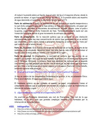 Al reducir la presión sobre un líquido, baja el valor del (p.e.) A mayores alturas, donde la
    presión es menor, el agua hierve por debajo de 100 °C. Si la presión sobre una muestra
    de agua desciende a 6 pascales, la ebullición tendrá lugar a 0 °C.
    Punto de sublimación.El punto de sublimación de una sustancia es aquella temperatura a
    la cual dicho compuesto pasa de la fase sólida a la fase gas directamente, sin pasar por
    la fase líquida, mediante el mecanismo de sublimación. Algunos sólidos, como el yodo o
    la quinina, experimentan dicha transición de fase. Termodinámicamente suele ser una
    transición favorable debido al gran incremento de entropía que conlleva.
    Punto de precipitación. Es la reacción química que se produce en una disolución
    sobresaturada donde hay mas concentración de soluto (que generalmente es un solido)
    que disolvente y este soluto tiende a precipitar formando un solido (que no tiene por
    qué coincidir con el soluto inicial).
    Punto de viscosidad. Es la fuerza con la que las moléculas de un liquido, se sujeta de las
    moléculas de su alrededor. Mientras mayor sea esta fuerza, más difícil es deformar el
    líquido (como la miel), pues se resiste a ser movido de su lugar.
    Punto de densidad. Es simplemente la cantidad de materia que hay dentro de un
    espacio, por ejemplo: dos cajas de igual tamaño, la primera con 10 naranjas y la segunda
    con 5 naranjas. Entonces, la primera tiene más densidad de naranjas que la segunda
    Una tercera caja más pequeña que las dos, con 10 naranjas, es más densa que la primera
    por que tiene a las naranjas en un menor espacio y si el espacio fuera del mismo tamaño,
    entonces cupieran más naranjas.
        4. ¿Cuál es la principal diferencia entre fenómeno físico y químico? Ejemplos

        Si hay un cambio de los componentes formadores es químico, si no, es solamente físico.
        Físico es el deshielo. El agua sigue siendo agua.

        El fenómeno químico es por ejemplo, el quemar un papel, originalmente tienes el
        componente celulosa que al quemarse con exceso de oxígeno y calor se transforma en
        dióxido de carbono y agua.

        5. ¿Que fenómeno ha ocurrido en el experimento N°7?

        Ha ocurrido un fenómeno denominado una red de Precipitado. Esa red de la que
        hablamos, no es otra cosa que grandes complejos inmunes (CI) formados por la
        interacción de dicha sustancia.

VIII.       bibliografías:
           http://es.scribd.com/doc/88648745/Reacciones-de-Precipitacion
           http://www.uia.mx/campus/publicaciones/quimanal/pdf/6reaccionesprecipitacion.pdf
           http://es.scribd.com/vega_abner
 