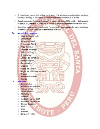    Si calentamos hierro al aire libre, en la superficie se forma un polvo rojizo pardusco
          (oxido de hierro), si enfriamos es imposible obtener nuevamente el hierro.
         Cuando quemamos (combustión) papel, se desprende humo (CO2 + CO + H2O) y queda
          su ceniza. Si juntamos el humo con la ceniza es imposible obtener nuevamente papel.
         Digestión, respiración, fotosíntesis, fermentación, descomposición, putrefacción de
          alimentos, etc. son ejemplos de fenómenos químicos.

IV.       Materiales y equipos:
          o Vaso de Precipitado
          o Erlenmeyer
          o Bureta de 50ml
          o Probeta de 50ml
          o Pinza metálico
          o Soporte universal
          o Vidrio de Reloj
          o Cronometro
          o Capsula de porcelana
          o Trampa capilar
          o Termómetro
          o Gradilla
          o Tubos de ensayo
          o Rejilla metálica con asbesto
          o Trípode
          o Mechero de bunsen
          o Balanza
V.        Reactivos
          o Zinc metálico
          o Acido sulfúrico diluido
          o Alcohol etílico
          o Cobre metálico
          o Naftalina
          o Shampoo
          o Acido clorhídrico 1,2M
          o Hidróxido de sodio 1M
          o Cloruro de sodio
          o Yodo
          o Urea
          o Acetona
          o Cera en trocitos
 