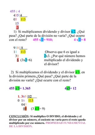 455 : 4 
455 |4 
05 113 
15 
3 
1) Si multiplicamos dividendo y divisor x 2. ¿Qué 
pasa? ¿Qué parte de la división no varía? ¿Qué ocurre 
con el resto? 455 x 2= 910; 4 x 2= 8 
910 | 8 
11 113 Observa que 6 es igual a 
30 2x3. ¿Por qué número hemos 
6 (3x2=6) multiplicado el dividendo y 
el divisor? 
2) Si multiplicamos el dividendo y el divisor x 3, en 
la división primera.¿Qué pasa? ¿Qué parte de la 
división no varía? ¿Qué ocurre con el resto? 
455 x 3= 1.365 4x3= 12 
1. 365 |12 
0 16 113 
045 
0 9 (3 x 3= 9) 
CONCLUSIÓN: Si multiplico O DIVIDO, el dividendo y el 
divisor por un número, el cociente no varía pero el resto queda 
multiplicado por ese número. PROPIEDAD FUNDAMENTAL 
DE LA DIVISIÓN. 

