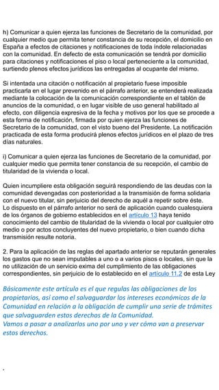 h) Comunicar a quien ejerza las funciones de Secretario de la comunidad, por
cualquier medio que permita tener constancia de su recepción, el domicilio en
España a efectos de citaciones y notificaciones de toda índole relacionadas
con la comunidad. En defecto de esta comunicación se tendrá por domicilio
para citaciones y notificaciones el piso o local perteneciente a la comunidad,
surtiendo plenos efectos jurídicos las entregadas al ocupante del mismo.
Si intentada una citación o notificación al propietario fuese imposible
practicarla en el lugar prevenido en el párrafo anterior, se entenderá realizada
mediante la colocación de la comunicación correspondiente en el tablón de
anuncios de la comunidad, o en lugar visible de uso general habilitado al
efecto, con diligencia expresiva de la fecha y motivos por los que se procede a
esta forma de notificación, firmada por quien ejerza las funciones de
Secretario de la comunidad, con el visto bueno del Presidente. La notificación
practicada de esta forma producirá plenos efectos jurídicos en el plazo de tres
días naturales.
i) Comunicar a quien ejerza las funciones de Secretario de la comunidad, por
cualquier medio que permita tener constancia de su recepción, el cambio de
titularidad de la vivienda o local.
Quien incumpliere esta obligación seguirá respondiendo de las deudas con la
comunidad devengadas con posterioridad a la transmisión de forma solidaria
con el nuevo titular, sin perjuicio del derecho de aquél a repetir sobre éste.
Lo dispuesto en el párrafo anterior no será de aplicación cuando cualesquiera
de los órganos de gobierno establecidos en el artículo 13 haya tenido
conocimiento del cambio de titularidad de la vivienda o local por cualquier otro
medio o por actos concluyentes del nuevo propietario, o bien cuando dicha
transmisión resulte notoria.
2. Para la aplicación de las reglas del apartado anterior se reputarán generales
los gastos que no sean imputables a uno o a varios pisos o locales, sin que la
no utilización de un servicio exima del cumplimiento de las obligaciones
correspondientes, sin perjuicio de lo establecido en el artículo 11.2 de esta Ley
Básicamente este artículo es el que regulas las obligaciones de los
propietarios, así como el salvaguardar los intereses económicos de la
Comunidad en relación a la obligación de cumplir una serie de trámites
que salvaguarden estos derechos de la Comunidad.
Vamos a pasar a analizarlos uno por uno y ver cómo van a preservar
estos derechos.
.
 