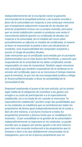 Independientemente de la inscripción existe la garantía
mencionada de la anualidad anterior y de la parte vencida a
favor de la comunidad con respecto a una venta que menciona
que el propietario adquiriente responde de las deudas del
anterior propietario incluso con su propia vivienda, pero para
que no exista indefensión cuando se produzca una venta el
transmitente deberá aportar un certificado de deudas con
respecto a la comunidad, (en el módulo del curso sobre
procedimientos se adjunta un modelo de certificado), el notario
al hacer la transmisión lo pedirá o bien una declaración al
vendedor, será responsabilidad del comprador aceptarlo y
asumir el riesgo de posibles deudas.
Cabe mencionar que el certificado será emitido por el secretario
(Administrador) con el visto bueno del Presidente, y atención que
responderán de la veracidad de los datos certificados siendo
responsables en caso de inexactitud. También según menciona
este articulado que también responderán de la tardanza en la
emisión del certificado, (pero no se menciona el tiempo máximo
para la emisión), lo que nos da una inseguridad jurídica y obliga
al Tesorero/Administrador a llevar la contabilidad de la
Comunidad al día.
Empezaré analizando el punto e) de este artículo, así en primer
lugar habla de la obligación de contribuir a los gastos con
arreglo a su cuota de participación o a lo especialmente
establecido, así a mi modo de ver cuando se menciona “lo
especialmente establecido” pueden surgir dos posibilidades que
en los estatutos se establezca que se contribuirá por todos los
propietarios de forma igual independientemente de la cuota o
bien de otra manera, si así fuera involucra a todos los
propietarios presentes y futuros hasta que se modifiquen los
estatutos. Si por comodidad en la gestión de la comunidad e
independientemente se expresara en los estatutos, se puede
acordar que se paguen por partes iguales o de otra manera,
pues bien este acuerdo involucrará a los propietarios que lo
tomaron o bien a los que debidamente comunicados no lo
impugnaran, pero no así a futuros propietarios que no
 