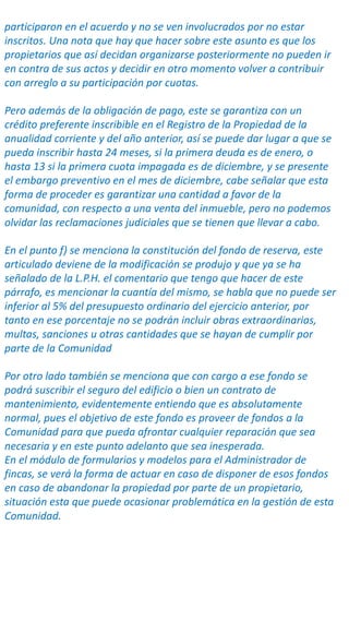 participaron en el acuerdo y no se ven involucrados por no estar
inscritos. Una nota que hay que hacer sobre este asunto es que los
propietarios que así decidan organizarse posteriormente no pueden ir
en contra de sus actos y decidir en otro momento volver a contribuir
con arreglo a su participación por cuotas.
Pero además de la obligación de pago, este se garantiza con un
crédito preferente inscribible en el Registro de la Propiedad de la
anualidad corriente y del año anterior, así se puede dar lugar a que se
pueda inscribir hasta 24 meses, si la primera deuda es de enero, o
hasta 13 si la primera cuota impagada es de diciembre, y se presente
el embargo preventivo en el mes de diciembre, cabe señalar que esta
forma de proceder es garantizar una cantidad a favor de la
comunidad, con respecto a una venta del inmueble, pero no podemos
olvidar las reclamaciones judiciales que se tienen que llevar a cabo.
En el punto f) se menciona la constitución del fondo de reserva, este
articulado deviene de la modificación se produjo y que ya se ha
señalado de la L.P.H. el comentario que tengo que hacer de este
párrafo, es mencionar la cuantía del mismo, se habla que no puede ser
inferior al 5% del presupuesto ordinario del ejercicio anterior, por
tanto en ese porcentaje no se podrán incluir obras extraordinarias,
multas, sanciones u otras cantidades que se hayan de cumplir por
parte de la Comunidad
Por otro lado también se menciona que con cargo a ese fondo se
podrá suscribir el seguro del edificio o bien un contrato de
mantenimiento, evidentemente entiendo que es absolutamente
normal, pues el objetivo de este fondo es proveer de fondos a la
Comunidad para que pueda afrontar cualquier reparación que sea
necesaria y en este punto adelanto que sea inesperada.
En el módulo de formularios y modelos para el Administrador de
fincas, se verá la forma de actuar en caso de disponer de esos fondos
en caso de abandonar la propiedad por parte de un propietario,
situación esta que puede ocasionar problemática en la gestión de esta
Comunidad.
 