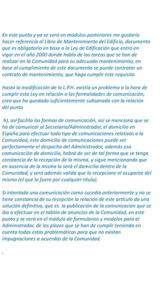 En este punto y ya se verá en módulos posteriores me gustaría
hacer referencia al Libro de Mantenimiento del Edificio, documento
que es obligatorio en base a la Ley de Edificación que entro en
vigor en el año 2000 donde habla de las tareas que se han de
realizar en la Comunidad para su adecuado mantenimiento, en
base al cumplimiento de este documento se puede contratar un
contrato de mantenimiento, que haga cumplir este requisito.
Hasta la modificación de la L.P.H. existía un problema a la hora de
cumplir esta Ley en relación a las formalidades de comunicación,
creo que ha quedado suficientemente subsanado con la relación
del punto
h), así facilita las formas de comunicación, así se menciona que se
ha de comunicar al Secretario/Administrador, el domicilio en
España para efectuar todo tipo de comunicaciones relativas a la
Comunidad, este domicilio de comunicaciones puede ser
perfectamente el despacho del Administrador, además esa
comunicación de domicilio, habrá de ser de tal forma que se tenga
constancia de la recepción de la misma, y sigue mencionando que
en ausencia de la misma lo será el domicilio dentro de la
Comunidad, y será además valida que lo recepcione el ocupante del
mismo (el que lo fuere por cualquier título).
Si intentada una comunicación como sucedía anteriormente y no se
tiene constancia de su recepción la relación de este artículo da una
solución definitiva, que es la publicación de la comunicación que se
iba a efectuar en el tablón de anuncios de la Comunidad, en este
punto y se verá en el módulo de formularios y modelos para el
Administrador, de los plazos que se han de cumplir teniendo en
cuenta todas estas problemáticas para que no existan
impugnaciones a acuerdos de la Comunidad.
.
 