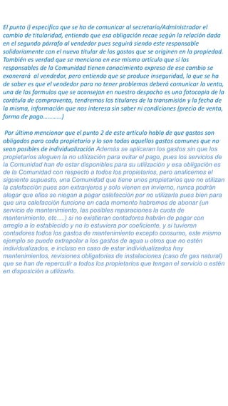 El punto i) especifica que se ha de comunicar al secretario/Administrador el
cambio de titularidad, entiendo que esa obligación recae según la relación dada
en el segundo párrafo al vendedor pues seguirá siendo este responsable
solidariamente con el nuevo titular de los gastos que se originen en la propiedad.
También es verdad que se menciona en ese mismo artículo que si los
responsables de la Comunidad tienen conocimiento expreso de ese cambio se
exonerará al vendedor, pero entiendo que se produce inseguridad, lo que se ha
de saber es que el vendedor para no tener problemas deberá comunicar la venta,
una de las formulas que se aconsejan en nuestro despacho es una fotocopia de la
carátula de compraventa, tendremos los titulares de la transmisión y la fecha de
la misma, información que nos interesa sin saber ni condiciones (precio de venta,
forma de pago…………)
Por último mencionar que el punto 2 de este artículo habla de que gastos son
obligados para cada propietario y lo son todos aquellos gastos comunes que no
sean posibles de individualización Además se aplicaran los gastos sin que los
propietarios aleguen la no utilización para evitar el pago, pues los servicios de
la Comunidad han de estar disponibles para su utilización y esa obligación es
de la Comunidad con respecto a todos los propietarios, pero analicemos el
siguiente supuesto, una Comunidad que tiene unos propietarios que no utilizan
la calefacción pues son extranjeros y solo vienen en invierno, nunca podrán
alegar que ellos se niegan a pagar calefacción por no utilizarla pues bien para
que una calefacción funcione en cada momento habremos de abonar (un
servicio de mantenimiento, las posibles reparaciones la cuota de
mantenimiento, etc….) si no existieran contadores habrán de pagar con
arreglo a lo establecido y no lo estuviera por coeficiente, y si tuvieran
contadores todos los gastos de mantenimiento excepto consumo, este mismo
ejemplo se puede extrapolar a los gastos de agua u otros que no estén
individualizados, e incluso en caso de estar individualizados hay
mantenimientos, revisiones obligatorias de instalaciones (caso de gas natural)
que se han de repercutir a todos los propietarios que tengan el servicio o estén
en disposición a utilizarlo.
 