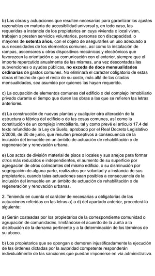 b) Las obras y actuaciones que resulten necesarias para garantizar los ajustes
razonables en materia de accesibilidad universal y, en todo caso, las
requeridas a instancia de los propietarios en cuya vivienda o local vivan,
trabajen o presten servicios voluntarios, personas con discapacidad, o
mayores de setenta años, con el objeto de asegurarles un uso adecuado a
sus necesidades de los elementos comunes, así como la instalación de
rampas, ascensores u otros dispositivos mecánicos y electrónicos que
favorezcan la orientación o su comunicación con el exterior, siempre que el
importe repercutido anualmente de las mismas, una vez descontadas las
subvenciones o ayudas públicas, no exceda de doce mensualidades
ordinarias de gastos comunes. No eliminará el carácter obligatorio de estas
obras el hecho de que el resto de su coste, más allá de las citadas
mensualidades, sea asumido por quienes las hayan requerido.
c) La ocupación de elementos comunes del edificio o del complejo inmobiliario
privado durante el tiempo que duren las obras a las que se refieren las letras
anteriores.
d) La construcción de nuevas plantas y cualquier otra alteración de la
estructura o fábrica del edificio o de las cosas comunes, así como la
constitución de un complejo inmobiliario, tal y como prevé el artículo 17.4 del
texto refundido de la Ley de Suelo, aprobado por el Real Decreto Legislativo
2/2008, de 20 de junio, que resulten preceptivos a consecuencia de la
inclusión del inmueble en un ámbito de actuación de rehabilitación o de
regeneración y renovación urbana.
e) Los actos de división material de pisos o locales y sus anejos para formar
otros más reducidos e independientes, el aumento de su superficie por
agregación de otros colindantes del mismo edificio, o su disminución por
segregación de alguna parte, realizados por voluntad y a instancia de sus
propietarios, cuando tales actuaciones sean posibles a consecuencia de la
inclusión del inmueble en un ámbito de actuación de rehabilitación o de
regeneración y renovación urbanas.
2. Teniendo en cuenta el carácter de necesarias u obligatorias de las
actuaciones referidas en las letras a) a d) del apartado anterior, procederá lo
siguiente:
a) Serán costeadas por los propietarios de la correspondiente comunidad o
agrupación de comunidades, limitándose el acuerdo de la Junta a la
distribución de la derrama pertinente y a la determinación de los términos de
su abono.
b) Los propietarios que se opongan o demoren injustificadamente la ejecución
de las órdenes dictadas por la autoridad competente responderán
individualmente de las sanciones que puedan imponerse en vía administrativa.
 