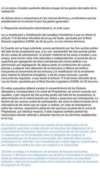 c) Los pisos o locales quedarán afectos al pago de los gastos derivados de la
realización
de dichas obras o actuaciones en los mismos términos y condiciones que los
establecidos en el artículo 9 para los gastos generales.
3. Requerirán autorización administrativa, en todo caso:
a) La constitución y modificación del complejo inmobiliario a que se refiere el
artículo 17.6 del texto refundido de la Ley de Suelo, aprobado por el Real
Decreto Legislativo 2/2008, de 20 de junio, en sus mismos términos.
b) Cuando así se haya solicitado, previa aprobación por las tres quintas partes
del total de los propietarios que, a su vez, representen las tres quintas partes
de las cuotas de participación, la división material de los pisos o locales y sus
anejos, para formar otros más reducidos e independientes; el aumento de su
superficie por agregación de otros colindantes del mismo edificio o su
disminución por segregación de alguna parte; la construcción de nuevas
plantas y cualquier otra alteración de la estructura o fábrica del edificio,
incluyendo el cerramiento de las terrazas y la modificación de la envolvente
para mejorar la eficiencia energética, o de las cosas comunes, cuando
concurran los requisitos a que alude el artículo 17.6 del texto refundido de la
Ley de Suelo, aprobado por el Real Decreto Legislativo 2/2008, de 20 de junio.
En estos supuestos deberá constar el consentimiento de los titulares
afectados y corresponderá a la Junta de Propietarios, de común acuerdo con
aquéllos, y por mayoría de tres quintas partes del total de los propietarios, la
determinación de la indemnización por daños y perjuicios que corresponda. La
fijación de las nuevas cuotas de participación, así como la determinación de la
naturaleza de las obras que se vayan a realizar, en caso de discrepancia
sobre las mismas, requerirá la adopción del oportuno acuerdo de la Junta de
Propietarios, por idéntica mayoría. A este respecto también podrán los
interesados solicitar arbitraje o dictamen técnico en los términos establecidos
en la Ley.
En el artículo anterior la norma nos hablaba de las obligaciones de los
propietarios, pues bien en este artículo se menciona las obligaciones de la
Comunidad de Propietarios, haciendo una enumeración de las mismas, pero
un aspecto que se ha introducido sobre la obligación de asegurar la
estanqueidad que ha de tener la comunidad, esta situación daba muchos
problemas en lo referente a las humedades que sufrían algunos propietarios y
que obligaban a pleitos de estos con respecto a la Comunidad.
También se obliga a la instalación de servicios de telecomunicaciones.
El punto 2. Menciona las obligaciones que tendrá la Comunidad en relación las
obras de adecuación para posibilitar el acceso a personas con movilidad
reducida, o bien que la puedan tener con la mención que se hace de personas
de mayores de 70 años.
 
