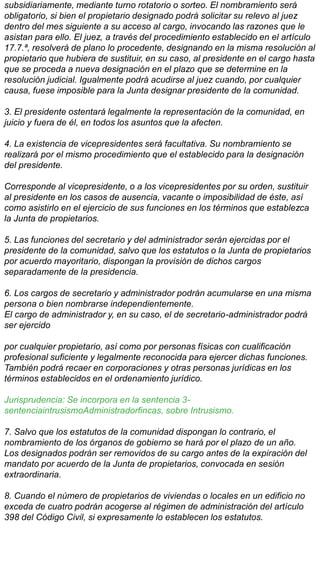 subsidiariamente, mediante turno rotatorio o sorteo. El nombramiento será
obligatorio, si bien el propietario designado podrá solicitar su relevo al juez
dentro del mes siguiente a su acceso al cargo, invocando las razones que le
asistan para ello. El juez, a través del procedimiento establecido en el artículo
17.7.ª, resolverá de plano lo procedente, designando en la misma resolución al
propietario que hubiera de sustituir, en su caso, al presidente en el cargo hasta
que se proceda a nueva designación en el plazo que se determine en la
resolución judicial. Igualmente podrá acudirse al juez cuando, por cualquier
causa, fuese imposible para la Junta designar presidente de la comunidad.
3. El presidente ostentará legalmente la representación de la comunidad, en
juicio y fuera de él, en todos los asuntos que la afecten.
4. La existencia de vicepresidentes será facultativa. Su nombramiento se
realizará por el mismo procedimiento que el establecido para la designación
del presidente.
Corresponde al vicepresidente, o a los vicepresidentes por su orden, sustituir
al presidente en los casos de ausencia, vacante o imposibilidad de éste, así
como asistirlo en el ejercicio de sus funciones en los términos que establezca
la Junta de propietarios.
5. Las funciones del secretario y del administrador serán ejercidas por el
presidente de la comunidad, salvo que los estatutos o la Junta de propietarios
por acuerdo mayoritario, dispongan la provisión de dichos cargos
separadamente de la presidencia.
6. Los cargos de secretario y administrador podrán acumularse en una misma
persona o bien nombrarse independientemente.
El cargo de administrador y, en su caso, el de secretario-administrador podrá
ser ejercido
por cualquier propietario, así como por personas físicas con cualificación
profesional suficiente y legalmente reconocida para ejercer dichas funciones.
También podrá recaer en corporaciones y otras personas jurídicas en los
términos establecidos en el ordenamiento jurídico.
Jurisprudencia: Se incorpora en la sentencia 3-
sentenciaintrusismoAdministradorfincas, sobre Intrusismo.
7. Salvo que los estatutos de la comunidad dispongan lo contrario, el
nombramiento de los órganos de gobierno se hará por el plazo de un año.
Los designados podrán ser removidos de su cargo antes de la expiración del
mandato por acuerdo de la Junta de propietarios, convocada en sesión
extraordinaria.
8. Cuando el número de propietarios de viviendas o locales en un edificio no
exceda de cuatro podrán acogerse al régimen de administración del artículo
398 del Código Civil, si expresamente lo establecen los estatutos.
 
