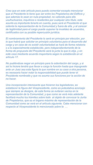 Creo que en este artículo poco puedo comentar excepto mencionar
que el Presidente lo tiene que ser entre los Propietarios del Edificio y
que además lo sean en nula propiedad, no valiendo para ello
usufructuarios, inquilinos o residentes por cualquier otro título, este
asunto es importante tenerlo en cuenta, pues será el Presidente el que
ostenta la representación de la Comunidad y fuera de ella, y al carecer
de legitimidad para el cargo puede suponer la invalidez de acuerdos,
certificados con su posible repercusión jurídica.
El nombramiento del Presidente lo será en principio por elección, por
lo que habrá que solicitar en principio voluntarios para el desarrollo del
cargo y en caso de no existir voluntariedad se hará de forma rotatoria
o a lo especialmente establecido, pero independientemente de la
forma de propuesta del Presidente será la junta la que lo elija, y en
este caso mediante acuerdo mayoritario según lo establecido en el
artículo 17.
No pudiéndose negar en principio para la ostentación del cargo, y si
así lo hiciere tendrá que llevar a cargo la función hasta que impugnado
ante un Juez sea esta figura la que nombre en su caso a otra persona,
es necesario hacer notar la responsabilidad que puede tener el
Presidente nombrado y que no asuma sus funciones por la acción de
no hacer.
Una incorporación interesante que hicieron los legisladores, es
establecer la figura del Vicepresidente, como es potestativa aconsejo
que siempre se designe, de esta forma se evitaran vacíos en la
representación de la Comunidad, y que como se verá más adelante
facilitará mucho los trámites sobre todo al objeto de convocar la Junta
de Propietarios, que es el órgano máximo de representación de la
Comunidad como se verá en el artículo siguiente. Cabe mencionar con
respecto al Vicepresidente lo mencionado sobre la …
 
