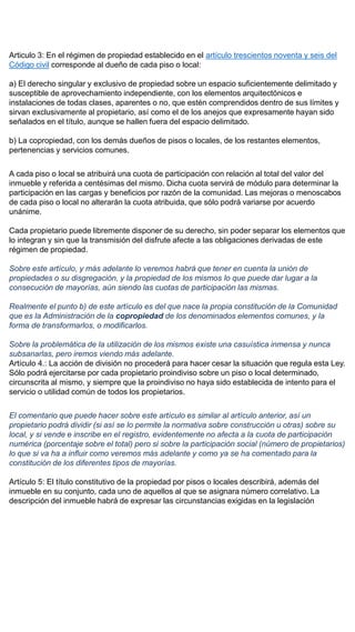Articulo 3: En el régimen de propiedad establecido en el artículo trescientos noventa y seis del
Código civil corresponde al dueño de cada piso o local:
a) El derecho singular y exclusivo de propiedad sobre un espacio suficientemente delimitado y
susceptible de aprovechamiento independiente, con los elementos arquitectónicos e
instalaciones de todas clases, aparentes o no, que estén comprendidos dentro de sus límites y
sirvan exclusivamente al propietario, así como el de los anejos que expresamente hayan sido
señalados en el título, aunque se hallen fuera del espacio delimitado.
b) La copropiedad, con los demás dueños de pisos o locales, de los restantes elementos,
pertenencias y servicios comunes.
A cada piso o local se atribuirá una cuota de participación con relación al total del valor del
inmueble y referida a centésimas del mismo. Dicha cuota servirá de módulo para determinar la
participación en las cargas y beneficios por razón de la comunidad. Las mejoras o menoscabos
de cada piso o local no alterarán la cuota atribuida, que sólo podrá variarse por acuerdo
unánime.
Cada propietario puede libremente disponer de su derecho, sin poder separar los elementos que
lo integran y sin que la transmisión del disfrute afecte a las obligaciones derivadas de este
régimen de propiedad.
Sobre este artículo, y más adelante lo veremos habrá que tener en cuenta la unión de
propiedades o su disgregación, y la propiedad de los mismos lo que puede dar lugar a la
consecución de mayorías, aún siendo las cuotas de participación las mismas.
Realmente el punto b) de este artículo es del que nace la propia constitución de la Comunidad
que es la Administración de la copropiedad de los denominados elementos comunes, y la
forma de transformarlos, o modificarlos.
Sobre la problemática de la utilización de los mismos existe una casuística inmensa y nunca
subsanarlas, pero iremos viendo más adelante.
Artículo 4.: La acción de división no procederá para hacer cesar la situación que regula esta Ley.
Sólo podrá ejercitarse por cada propietario proindiviso sobre un piso o local determinado,
circunscrita al mismo, y siempre que la proindiviso no haya sido establecida de intento para el
servicio o utilidad común de todos los propietarios.
El comentario que puede hacer sobre este artículo es similar al artículo anterior, así un
propietario podrá dividir (si así se lo permite la normativa sobre construcción u otras) sobre su
local, y si vende e inscribe en el registro, evidentemente no afecta a la cuota de participación
numérica (porcentaje sobre el total) pero si sobre la participación social (número de propietarios)
lo que si va ha a influir como veremos más adelante y como ya se ha comentado para la
constitución de los diferentes tipos de mayorías.
Artículo 5: El título constitutivo de la propiedad por pisos o locales describirá, además del
inmueble en su conjunto, cada uno de aquellos al que se asignara número correlativo. La
descripción del inmueble habrá de expresar las circunstancias exigidas en la legislación
 