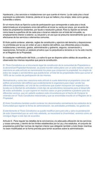 hipotecaria, y los servicios e instalaciones con que cuente el mismo. La de cada piso o local
expresará su extensión, linderos, planta en la que se hallare y los anejos, tales como garaje,
buhardilla o sótano.
En el mismo título se fijará la cuota de participación que corresponde a cada piso o local,
determinada por el propietario único del edificio al iniciar su venta por pisos, por acuerdo de
todos los propietarios existentes, por laudo o resolución judicial. Para su fijación se tomará
como base la superficie útil de cada piso o local en relación con el total del inmueble, su
emplazamiento interior o exterior, su situación y el uso que se presuma racionalmente que va a
efectuarse de los servicios o elementos comunes.
El título podrá contener, además, reglas de constitución y ejercicio del derecho y disposiciones
no prohibidas por la Ley en orden al uso o destino del edificio, sus diferentes pisos o locales,
instalaciones y servicios, gastos, administración y gobierno, seguros, conservación y
reparaciones, formando un estatuto privativo que no perjudicará a terceros si no ha sido inscrito
en el Registro de la Propiedad.
En cualquier modificación del título, y a salvo lo que se dispone sobre validez de acuerdos, se
observarán los mismos requisitos que para la constitución.
El Título Constitutivo es el documento legal de constitución de la comunidad de Propietarios o
la denominad Propiedad Horizontal, se podrá inscribir sobre plano con un acta notarial, como se
menciona en este artículo se mencionarán los pisos que componen la propiedad, los anejos de
estos las cargas o servidumbres que pueda tener, el total de las propiedades tiene que sumar el
100% de las cuotas de participación de las mismas.
Normalmente y como bien menciona este artículo lo suele determinar el propietario único del
edificio (el promotor del edificio) que evidentemente lo organizará para mejor vender las
diferentes propiedades, así una de las condiciones que suelen incorporar con respecto a los
locales es la libertad de actividades o todo tipo de servidumbres necesarias para el desarrollo
de estas actividades. Lo que supone en muchos casos un gran problema a posterior para los
diferentes vecinos, que sin saberlo acataron esta circunstancia por el hecho de Comprar la
vivienda con el Título Constitutivo relacionado y que se encontraba inscrito en el Registro de la
Propiedad.
El título Constitutivo también podrá contener los denominados normalmente los estatutos de la
Comunidad que regirán la forma de administración, las actividades prohibidas, los gastos etc.
Evidentemente el Título Constitutivo se puede modificar pero para ello y salvo la ponderación
de esta Unanimidad que se verá más adelante, se necesitará la Unanimidad, veremos cómo se
consigue llegar a este tipo de acuerdos.
Artículo 6.: Para regular los detalles de la convivencia y la adecuada utilización de los servicios
y cosas comunes, y dentro de los límites establecidos por la Ley y los estatutos, el conjunto de
propietarios podrá fijar normas de régimen interior que obligarán también a todo titular mientras
no sean modificadas en la forma prevista para tomar acuerdos sobre la administración.
 