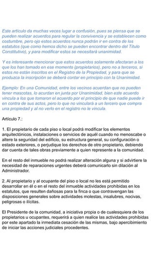 Este artículo da muchas veces lugar a confusión, pues se piensa que se
pueden realizar acuerdos para regular la convivencia y se establecen como
costumbre, pero ojo estos acuerdos nunca podrán ir en contra de los
estatutos (que como hemos dicho se pueden encontrar dentro del Título
Constitutivo), y para modificar estos se necesitará unanimidad.
Y es interesante mencionar que estos acuerdos solamente afectaran a los
que los han tomado en ese momento (propietarios), pero no a terceros, si
estos no están inscritos en el Registro de la Propiedad, y para que se
produzca la inscripción se deberá contar en principio con la Unanimidad.
Ejemplo: En una Comunidad, entre los vecinos acuerdan que no pueden
tener mascotas, lo acurdan en junta por Unanimidad, bien este acuerdo
vincula a los que tomaron el acuerdo por el principio de que nadie puede ir
en contra de sus actos, pero lo que no vinculará a un tercero que compra
una propiedad y al no verlo en el registro no le vincula.
Artículo 7.:
1. El propietario de cada piso o local podrá modificar los elementos
arquitectónicos, instalaciones o servicios de aquél cuando no menoscabe o
altere la seguridad del edificio, su estructura general, su configuración o
estado exteriores, o perjudique los derechos de otro propietario, debiendo
dar cuenta de tales obras previamente a quien represente a la comunidad.
En el resto del inmueble no podrá realizar alteración alguna y si advirtiere la
necesidad de reparaciones urgentes deberá comunicarlo sin dilación al
Administrador.
2. Al propietario y al ocupante del piso o local no les está permitido
desarrollar en él o en el resto del inmueble actividades prohibidas en los
estatutos, que resulten dañosas para la finca o que contravengan las
disposiciones generales sobre actividades molestas, insalubres, nocivas,
peligrosas o ilícitas.
El Presidente de la comunidad, a iniciativa propia o de cualesquiera de los
propietarios u ocupantes, requerirá a quien realice las actividades prohibidas
por este apartado la inmediata cesación de las mismas, bajo apercibimiento
de iniciar las acciones judiciales procedentes.
 