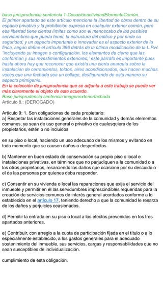 base jurisprudencia sentencia 1-CesaciónactividadElementoComún.
El primer apartado de este artículo menciona la libertad de obras dentro de su
espacio privativo y la prohibición expresa en cualquier exterior común, pero
esa libertad tiene ciertos límites como son el menoscabo de las posibles
servidumbres que pueda tener, la estructura del edifico y por ende su
seguridad, y un aspecto importante e innovador es el aspecto exterior de la
finca, según define el artículo 396 detrás de la última modificación de la L.P.H.
“incluyendo su imagen o configuración, los elementos de cierre que las
conforman y sus revestimientos exteriores;” este párrafo es importante pues
hasta ahora hay que reconocer que existía una cierta anarquía sobre la
instalación de cerramientos, toldos, aires acondicionados, que hacen muchas
veces que una fachada sea un collage, desfigurando de esta manera su
aspecto primigenio.
En la colección de jurisprudencia que se adjunta a este trabajo se puede ver
más claramente el objeto de este acuerdo.
Base jurisprudencia sentencia imagenexteriorfachada
Artículo 8.: (DEROGADO)
Artículo 9: 1. Son obligaciones de cada propietario:
a) Respetar las instalaciones generales de la comunidad y demás elementos
comunes, ya sean de uso general o privativo de cualesquiera de los
propietarios, estén o no incluidos
en su piso o local, haciendo un uso adecuado de los mismos y evitando en
todo momento que se causen daños o desperfectos.
b) Mantener en buen estado de conservación su propio piso o local e
instalaciones privativas, en términos que no perjudiquen a la comunidad o a
los otros propietarios, resarciendo los daños que ocasione por su descuido o
el de las personas por quienes deba responder.
c) Consentir en su vivienda o local las reparaciones que exija el servicio del
inmueble y permitir en él las servidumbres imprescindibles requeridas para la
creación de servicios comunes de interés general acordados conforme a lo
establecido en el artículo 17, teniendo derecho a que la comunidad le resarza
de los daños y perjuicios ocasionados.
d) Permitir la entrada en su piso o local a los efectos prevenidos en los tres
apartados anteriores.
e) Contribuir, con arreglo a la cuota de participación fijada en el título o a lo
especialmente establecido, a los gastos generales para el adecuado
sostenimiento del inmueble, sus servicios, cargas y responsabilidades que no
sean susceptibles de individualización.
cumplimiento de esta obligación.
 