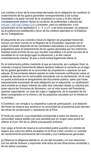 Los créditos a favor de la comunidad derivados de la obligación de contribuir al
sostenimiento de los gastos generales correspondientes a las cuotas
imputables a la parte vencida de la anualidad en curso y al año natural
inmediatamente anterior tienen la condición de preferentes a efectos del
artículo 1.923 del Código Civil y preceden, para su satisfacción, a los
enumerados en los apartados 3. o , 4. o y 5. o de dicho precepto, sin perjuicio
de la preferencia establecida a favor de los créditos salariales en el Estatuto
de los Trabajadores.
El adquirente de una vivienda o local en régimen de propiedad horizontal,
incluso con título inscrito en el Registro de la Propiedad, responde con el
propio inmueble adquirido de las cantidades adeudadas a la comunidad de
propietarios para el sostenimiento de los gastos generales por los anteriores
titulares hasta el límite de los que resulten imputables a la parte vencida de la
anualidad en la cual tenga lugar la adquisición y al año natural
inmediatamente anterior. El piso o local estará legalmente afecto al
En el instrumento público mediante el que se transmita, por cualquier título, la
vivienda o local el transmitente deberá declarar hallarse al corriente en el pago
de los gastos generales de la comunidad de propietarios o expresar los que
adeude. El transmitente deberá aportar en este momento certificación sobre el
estado de deudas con la comunidad coincidente con su declaración, sin la cual
no podrá autorizarse el otorgamiento del documento público, salvo que fuese
expresamente exonerado de esta obligación por el adquirente. La certificación
será emitida en el plazo máximo de siete días naturales desde su solicitud por
quien ejerza las funciones de Secretario, con el visto bueno del Presidente,
quienes responderán, en caso de culpa o negligencia, de la exactitud de los
datos consignados en la misma y de los perjuicios causados por el retraso en
su emisión.
f) Contribuir, con arreglo a su respectiva cuota de participación, a la dotación
del fondo de reserva que existirá en la comunidad de propietarios para atender
las obras de conservación y reparación de la finca.
El fondo de reserva, cuya titularidad corresponde a todos los efectos a la
comunidad, estará dotado con una cantidad que en ningún caso podrá ser
inferior al 5 por 100 de su último presupuesto ordinario.
Con cargo al fondo de reserva la comunidad podrá suscribir un contrato de
seguro que cubra los daños causados en la finca o bien concluir un contrato
de mantenimiento permanente del inmueble y sus instalaciones generales.
g) Observar la diligencia debida en el uso del inmueble y en sus relaciones
con los demás titulares y responder ante éstos de las infracciones cometidas y
de los daños causados.
 