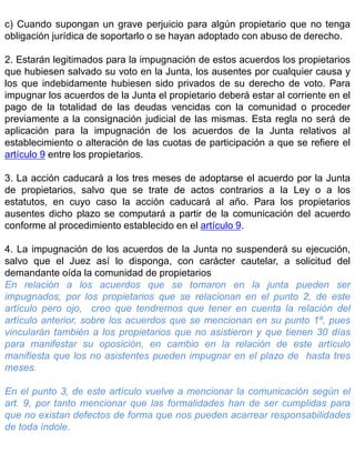 c) Cuando supongan un grave perjuicio para algún propietario que no tenga
obligación jurídica de soportarlo o se hayan adoptado con abuso de derecho.
2. Estarán legitimados para la impugnación de estos acuerdos los propietarios
que hubiesen salvado su voto en la Junta, los ausentes por cualquier causa y
los que indebidamente hubiesen sido privados de su derecho de voto. Para
impugnar los acuerdos de la Junta el propietario deberá estar al corriente en el
pago de la totalidad de las deudas vencidas con la comunidad o proceder
previamente a la consignación judicial de las mismas. Esta regla no será de
aplicación para la impugnación de los acuerdos de la Junta relativos al
establecimiento o alteración de las cuotas de participación a que se refiere el
artículo 9 entre los propietarios.
3. La acción caducará a los tres meses de adoptarse el acuerdo por la Junta
de propietarios, salvo que se trate de actos contrarios a la Ley o a los
estatutos, en cuyo caso la acción caducará al año. Para los propietarios
ausentes dicho plazo se computará a partir de la comunicación del acuerdo
conforme al procedimiento establecido en el artículo 9.
4. La impugnación de los acuerdos de la Junta no suspenderá su ejecución,
salvo que el Juez así lo disponga, con carácter cautelar, a solicitud del
demandante oída la comunidad de propietarios
En relación a los acuerdos que se tomaron en la junta pueden ser
impugnados, por los propietarios que se relacionan en el punto 2, de este
artículo pero ojo, creo que tendremos que tener en cuenta la relación del
artículo anterior, sobre los acuerdos que se mencionan en su punto 1º, pues
vincularán también a los propietarios que no asistieron y que tienen 30 días
para manifestar su oposición, en cambio en la relación de este artículo
manifiesta que los no asistentes pueden impugnar en el plazo de hasta tres
meses.
En el punto 3, de este artículo vuelve a mencionar la comunicación según el
art. 9, por tanto mencionar que las formalidades han de ser cumplidas para
que no existan defectos de forma que nos pueden acarrear responsabilidades
de toda índole.
 