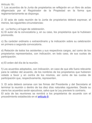 Artículo 19.:
1. Los acuerdos de la Junta de propietarios se reflejarán en un libro de actas
diligenciado por el Registrador de la Propiedad en la forma que
reglamentariamente se disponga.
2. El acta de cada reunión de la Junta de propietarios deberá expresar, al
menos, las siguientes circunstancias:
a) La fecha y el lugar de celebración.
b) El autor de la convocatoria y, en su caso, los propietarios que la hubiesen
promovido.
c) Su carácter ordinario o extraordinario y la indicación sobre su celebración
en primera o segunda convocatoria.
d) Relación de todos los asistentes y sus respectivos cargos, así como de los
propietarios representados, con indicación, en todo caso, de sus cuotas de
participación.
e) El orden del día de la reunión.
f) Los acuerdos adoptados, con indicación, en caso de que ello fuera relevante
para la validez del acuerdo, de los nombres de los propietarios que hubieren
votado a favor y en contra de los mismos, así como de las cuotas de
participación que, respectivamente, representen.
3. El acta deberá cerrarse con las firmas del Presidente y del Secretario al
terminar la reunión o dentro de los diez días naturales siguientes. Desde su
cierre los acuerdos serán ejecutivos, salvo que la Ley previere lo contrario.
El acta de las reuniones se remitirá a los propietarios de acuerdo con el
procedimiento establecido en el artículo 9.
 