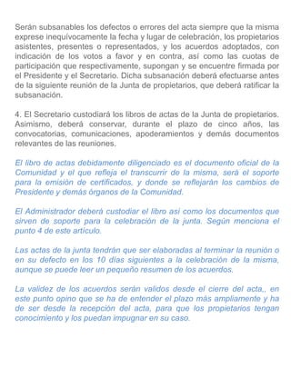 Serán subsanables los defectos o errores del acta siempre que la misma
exprese inequívocamente la fecha y lugar de celebración, los propietarios
asistentes, presentes o representados, y los acuerdos adoptados, con
indicación de los votos a favor y en contra, así como las cuotas de
participación que respectivamente, supongan y se encuentre firmada por
el Presidente y el Secretario. Dicha subsanación deberá efectuarse antes
de la siguiente reunión de la Junta de propietarios, que deberá ratificar la
subsanación.
4. El Secretario custodiará los libros de actas de la Junta de propietarios.
Asimismo, deberá conservar, durante el plazo de cinco años, las
convocatorias, comunicaciones, apoderamientos y demás documentos
relevantes de las reuniones.
El libro de actas debidamente diligenciado es el documento oficial de la
Comunidad y el que refleja el transcurrir de la misma, será el soporte
para la emisión de certificados, y donde se reflejarán los cambios de
Presidente y demás órganos de la Comunidad.
El Administrador deberá custodiar el libro así como los documentos que
sirven de soporte para la celebración de la junta. Según menciona el
punto 4 de este artículo.
Las actas de la junta tendrán que ser elaboradas al terminar la reunión o
en su defecto en los 10 días siguientes a la celebración de la misma,
aunque se puede leer un pequeño resumen de los acuerdos.
La validez de los acuerdos serán validos desde el cierre del acta,, en
este punto opino que se ha de entender el plazo más ampliamente y ha
de ser desde la recepción del acta, para que los propietarios tengan
conocimiento y los puedan impugnar en su caso.
 