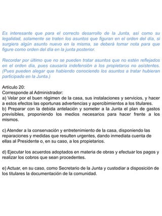 Es interesante que para el correcto desarrollo de la Junta, así como su
legalidad, solamente se traten los asuntos que figuran en el orden del día, si
surgiera algún asunto nuevo en la misma, se deberá tomar nota para que
figure como orden del día en la junta posterior.
Recordar por último que no se pueden tratar asuntos que no estén reflejados
en el orden día, pues causaría indefensión a los propietaros no asístentes.
(Pues pueden alegar que habiendo conociendo los asuntos a tratar hubieran
participado en la Junta.)
Artículo 20:
Corresponde al Administrador:
a) Velar por el buen régimen de la casa, sus instalaciones y servicios, y hacer
a estos efectos las oportunas advertencias y apercibimientos a los titulares.
b) Preparar con la debida antelación y someter a la Junta el plan de gastos
previsibles, proponiendo los medios necesarios para hacer frente a los
mismos.
c) Atender a la conservación y entretenimiento de la casa, disponiendo las
reparaciones y medidas que resulten urgentes, dando inmediata cuenta de
ellas al Presidente o, en su caso, a los propietarios.
d) Ejecutar los acuerdos adoptados en materia de obras y efectuar los pagos y
realizar los cobros que sean procedentes.
e) Actuar, en su caso, como Secretario de la Junta y custodiar a disposición de
los titulares la documentación de la comunidad.
 