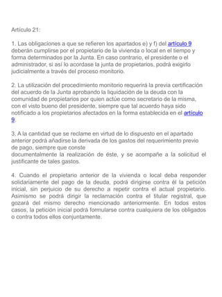 Artículo 21:
1. Las obligaciones a que se refieren los apartados e) y f) del artículo 9
deberán cumplirse por el propietario de la vivienda o local en el tiempo y
forma determinados por la Junta. En caso contrario, el presidente o el
administrador, si así lo acordase la junta de propietarios, podrá exigirlo
judicialmente a través del proceso monitorio.
2. La utilización del procedimiento monitorio requerirá la previa certificación
del acuerdo de la Junta aprobando la liquidación de la deuda con la
comunidad de propietarios por quien actúe como secretario de la misma,
con el visto bueno del presidente, siempre que tal acuerdo haya sido
notificado a los propietarios afectados en la forma establecida en el artículo
9.
3. A la cantidad que se reclame en virtud de lo dispuesto en el apartado
anterior podrá añadirse la derivada de los gastos del requerimiento previo
de pago, siempre que conste
documentalmente la realización de éste, y se acompañe a la solicitud el
justificante de tales gastos.
4. Cuando el propietario anterior de la vivienda o local deba responder
solidariamente del pago de la deuda, podrá dirigirse contra él la petición
inicial, sin perjuicio de su derecho a repetir contra el actual propietario.
Asimismo se podrá dirigir la reclamación contra el titular registral, que
gozará del mismo derecho mencionado anteriormente. En todos estos
casos, la petición inicial podrá formularse contra cualquiera de los obligados
o contra todos ellos conjuntamente.
 