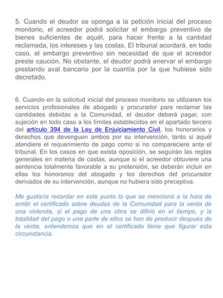 5. Cuando el deudor se oponga a la petición inicial del proceso
monitorio, el acreedor podrá solicitar el embargo preventivo de
bienes suficientes de aquél, para hacer frente a la cantidad
reclamada, los intereses y las costas. El tribunal acordará, en todo
caso, el embargo preventivo sin necesidad de que el acreedor
preste caución. No obstante, el deudor podrá enervar el embargo
prestando aval bancario por la cuantía por la que hubiese sido
decretado.
6. Cuando en la solicitud inicial del proceso monitorio se utilizaren los
servicios profesionales de abogado y procurador para reclamar las
cantidades debidas a la Comunidad, el deudor deberá pagar, con
sujeción en todo caso a los límites establecidos en el apartado tercero
del artículo 394 de la Ley de Enjuiciamiento Civil, los honorarios y
derechos que devenguen ambos por su intervención, tanto si aquél
atendiere el requerimiento de pago como si no compareciere ante el
tribunal. En los casos en que exista oposición, se seguirán las reglas
generales en materia de costas, aunque si el acreedor obtuviere una
sentencia totalmente favorable a su pretensión, se deberán incluir en
ellas los honorarios del abogado y los derechos del procurador
derivados de su intervención, aunque no hubiera sido preceptiva.
Me gustaría recordar en este punto lo que se mencionó a la hora de
emitir el certificado sobre deudas de la Comunidad para la venta de
una vivienda, si el pago de una obra se difirió en el tiempo, y la
totalidad del pago o una parte de ellos se han de producir después de
la venta, entendemos que en el certificado tiene que figurar esta
circunstancia.
 